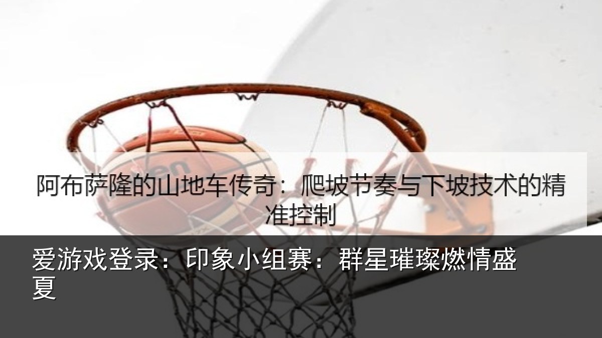 爱游戏登录:印象小组赛:群星璀璨燃情盛夏